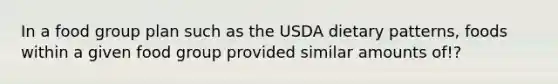 In a food group plan such as the USDA dietary patterns, foods within a given food group provided similar amounts of!?