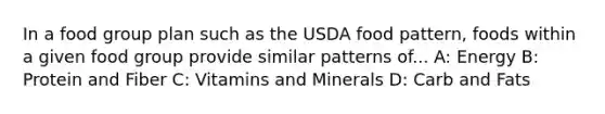 In a food group plan such as the USDA food pattern, foods within a given food group provide similar patterns of... A: Energy B: Protein and Fiber C: Vitamins and Minerals D: Carb and Fats