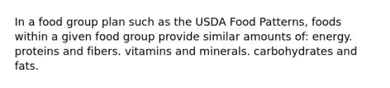 In a food group plan such as the USDA Food Patterns, foods within a given food group provide similar amounts of: energy. proteins and fibers. vitamins and minerals. carbohydrates and fats.