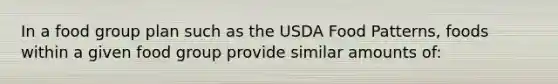 In a food group plan such as the USDA Food Patterns, foods within a given food group provide similar amounts of: