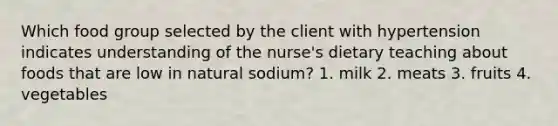 Which food group selected by the client with hypertension indicates understanding of the nurse's dietary teaching about foods that are low in natural sodium? 1. milk 2. meats 3. fruits 4. vegetables