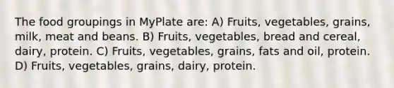 The food groupings in MyPlate are: A) Fruits, vegetables, grains, milk, meat and beans. B) Fruits, vegetables, bread and cereal, dairy, protein. C) Fruits, vegetables, grains, fats and oil, protein. D) Fruits, vegetables, grains, dairy, protein.