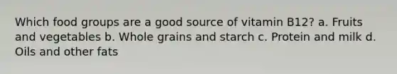 Which food groups are a good source of vitamin B12? a. Fruits and vegetables b. Whole grains and starch c. Protein and milk d. Oils and other fats