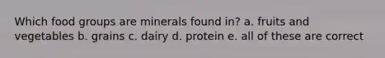 Which food groups are minerals found in? a. fruits and vegetables b. grains c. dairy d. protein e. all of these are correct