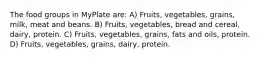 The food groups in MyPlate are: A) Fruits, vegetables, grains, milk, meat and beans. B) Fruits, vegetables, bread and cereal, dairy, protein. C) Fruits, vegetables, grains, fats and oils, protein. D) Fruits, vegetables, grains, dairy, protein.