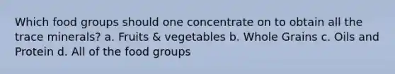 Which food groups should one concentrate on to obtain all the trace minerals? a. Fruits & vegetables b. Whole Grains c. Oils and Protein d. All of the food groups