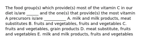 The food group(s) which provide(s) most of the vitamin C in our diet is/are ______ and the one(s) that provide(s) the most vitamin A precursors is/are ___________ A. milk and milk products, meat substitutes B. fruits and vegetables, fruits and vegetables C. fruits and vegetables, grain products D. meat substitute, fruits and vegetables E. milk and milk products, fruits and vegetables