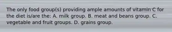 The only food group(s) providing ample amounts of vitamin C for the diet is/are the: A. milk group. B. meat and beans group. C. vegetable and fruit groups. D. grains group.