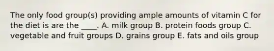 The only food group(s) providing ample amounts of vitamin C for the diet is are the ____. A. milk group B. protein foods group C. vegetable and fruit groups D. grains group E. fats and oils group