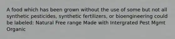 A food which has been grown without the use of some but not all synthetic pesticides, synthetic fertilizers, or bioengineering could be labeled: Natural Free range Made with Intergrated Pest Mgmt Organic