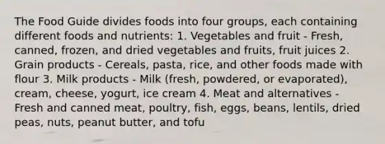 The Food Guide divides foods into four groups, each containing different foods and nutrients: 1. Vegetables and fruit - Fresh, canned, frozen, and dried vegetables and fruits, fruit juices 2. Grain products - Cereals, pasta, rice, and other foods made with flour 3. Milk products - Milk (fresh, powdered, or evaporated), cream, cheese, yogurt, ice cream 4. Meat and alternatives - Fresh and canned meat, poultry, fish, eggs, beans, lentils, dried peas, nuts, peanut butter, and tofu