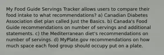 My Food Guide Servings Tracker allows users to compare their food intake to what recommendations? a) Canadian Diabetes Association diet plan called Just the Basics. b) Canada's Food Guide recommendations on number of servings and additional statements. c) the Mediterranean diet's recommendations on number of servings. d) MyPlate.gov recommendations on how much space each food group should occupy put on a plate.