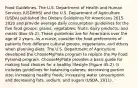 Food Guidelines. The U.S. Department of Health and Human Services (USDHHS) and the U.S. Department of Agriculture (USDA) published the Dietary Guidelines for Americans 2015-2020 and provide average daily consumption guidelines for the five food groups: grains, vegetables, fruits, dairy products, and meats (Box 45-2). These guidelines are for Americans over the age of 2 years. As a nurse, consider the food preferences of patients from different cultural groups, vegetarians, and others when planning diets. The U.S. Department of Agriculture developed the ChooseMyPlate program to replace the My Food Pyramid program. ChooseMyPlate provides a basic guide for making food choices for a healthy lifestyle (Figure 45-2). It includes guidelines for balancing calories; decreasing portion size; increasing healthy foods; increasing water consumption; and decreasing fats, sodium, and sugars (USDA, 2011).