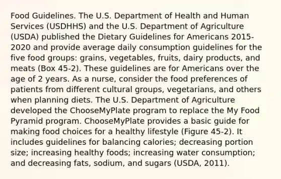 Food Guidelines. The U.S. Department of Health and Human Services (USDHHS) and the U.S. Department of Agriculture (USDA) published the Dietary Guidelines for Americans 2015-2020 and provide average daily consumption guidelines for the five food groups: grains, vegetables, fruits, dairy products, and meats (Box 45-2). These guidelines are for Americans over the age of 2 years. As a nurse, consider the food preferences of patients from different cultural groups, vegetarians, and others when planning diets. The U.S. Department of Agriculture developed the ChooseMyPlate program to replace the My Food Pyramid program. ChooseMyPlate provides a basic guide for making food choices for a healthy lifestyle (Figure 45-2). It includes guidelines for balancing calories; decreasing portion size; increasing healthy foods; increasing water consumption; and decreasing fats, sodium, and sugars (USDA, 2011).