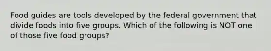 Food guides are tools developed by the federal government that divide foods into five groups. Which of the following is NOT one of those five food groups?