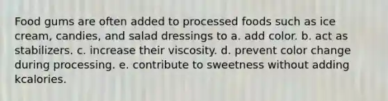 Food gums are often added to processed foods such as ice cream, candies, and salad dressings to a. add color. b. act as stabilizers. c. increase their viscosity. d. prevent color change during processing. e. contribute to sweetness without adding kcalories.