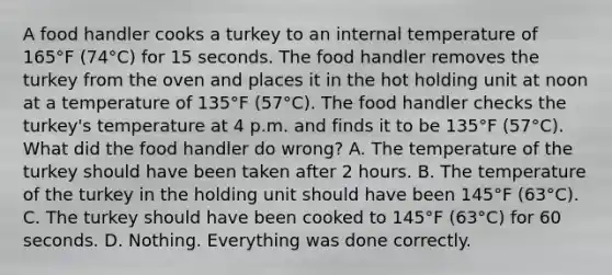 A food handler cooks a turkey to an internal temperature of 165°F (74°C) for 15 seconds. The food handler removes the turkey from the oven and places it in the hot holding unit at noon at a temperature of 135°F (57°C). The food handler checks the turkey's temperature at 4 p.m. and finds it to be 135°F (57°C). What did the food handler do wrong? A. The temperature of the turkey should have been taken after 2 hours. B. The temperature of the turkey in the holding unit should have been 145°F (63°C). C. The turkey should have been cooked to 145°F (63°C) for 60 seconds. D. Nothing. Everything was done correctly.