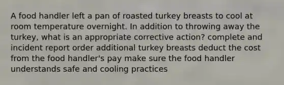 A food handler left a pan of roasted turkey breasts to cool at room temperature overnight. In addition to throwing away the turkey, what is an appropriate corrective action? complete and incident report order additional turkey breasts deduct the cost from the food handler's pay make sure the food handler understands safe and cooling practices