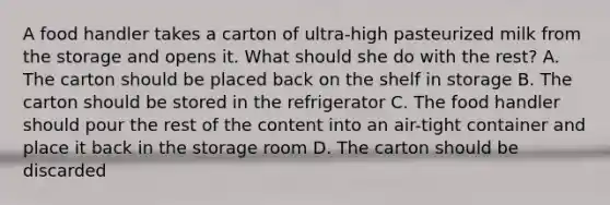 A food handler takes a carton of ultra-high pasteurized milk from the storage and opens it. What should she do with the rest? A. The carton should be placed back on the shelf in storage B. The carton should be stored in the refrigerator C. The food handler should pour the rest of the content into an air-tight container and place it back in the storage room D. The carton should be discarded