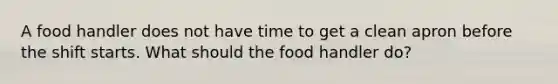 A food handler does not have time to get a clean apron before the shift starts. What should the food handler do?