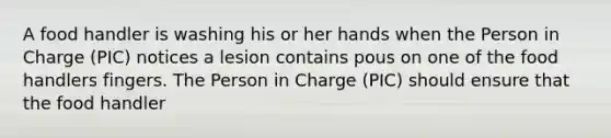 A food handler is washing his or her hands when the Person in Charge (PIC) notices a lesion contains pous on one of the food handlers fingers. The Person in Charge (PIC) should ensure that the food handler