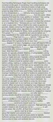 Food Handling Techniques Proper food handling techniques are centered on the goals of preventing cross-contamination and time-temperature abuse. General principles include using separate tools and prep areas for ready-to-eat and raw foods, preparing large dishes in s_______ batches to avoid exposing food to time-temperature a______ and only removing as much ingredients as you can prepare i__________ from the cooler. When prepping TCS foods like meat, poultry or seafood: * Use cutting boards, knives and utensils that have been cleaned and sanitized. * ﻿﻿Prep these foods in a separate location than produce or at a separate time. * Remove only as much food from the cooler as you need. * ﻿﻿Return food to the cooler as quickly as possible. Salads containing TCS ingredients, like chicken salad, pasta salad, potato salad, egg salad and tuna salad, are at particular risk of foodborne illness. Some guidelines for prepping TCS salads: * ﻿﻿C_______ ingredients and utensils before use. * ﻿﻿Keep ingredients in the cooler until all ingredients are ready to be m________. * Prep food in s________ batches. * ﻿﻿Only use TCS ingredients that have been cooked, held and cooled c_________. * ﻿﻿Store leftover TCS ingredients for no more than ____ __________ at ______ degrees F or lower. If prepping a recipe will require little to no c__________ and contains eggs, use pasteurized shell eggs or pasteurized egg products. P_________ eggs should be cooked immediately after mixing or stored at ________ degrees F or lower. Note that both s_____________ and w____________ cutting boards are typically allowed. However, if using wooden cutting boards, they need to be made from n________________ hardwood (such as maple and oak). Separate cutting boards should be used for raw and ready-to-eat foods whether synthetic or wooden. Produce should be washed under r____________ water before cutting, cooking or combining with other ingredients. Any hazards on the surface of the food can be spread to the other parts of the food after cutting. Cut melon, cut tomatoes and cut leafy greens should be stored at ______ degrees For lower. Ice can be a useful tool to chill items and to keep foods cold. However, improper handling of ice can lead to foodborne contamination. If ice was used to keep food cold, that same ice should not be used in a r_________. Ice should not be stored in containers that stored raw meat, seafood or poultry, or that stored chemicals. You should not use glass or your hands to scoop ice. Ice scoops should be stored next to ice machines and kept clean and covered. When serving food or prepping trays, employees should wear single-use gloves and/or use utensils rather than handling food with their hands. Each food should have its own clean and sanitized serving utensil. Utensils should be swapped (or cleaned and sanitized) every _____ ___________ and after each t_______. Serving utensils should be on a clean and sanitized f__________________ surface (such as a clean dish in front of a salad at a buffet) or in the food with the handle above the r_______ of the container (such as hot soup at a buffet). U______________ condiments should never be c_____________ with other condiments or re-served to customers. Plate garnishes and uneaten bread or rolls should also not be r___________. In self-service areas, like a buffet, all food items must be l___________, and s___________ guards must be at least ______ _____________ above the counter and extend at least _______ _________ beyond the food. Customers should not reuse plates or utensils. Sufficient serving utensils should be provided so that customers have access to clean and sanitized utensils.