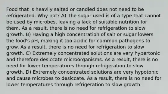 Food that is heavily salted or candied does not need to be refrigerated. Why not? A) The sugar used is of a type that cannot be used by microbes, leaving a lack of suitable nutrition for them. As a result, there is no need for refrigeration to slow growth. B) Having a high concentration of salt or sugar lowers the food's pH, making it too acidic for common pathogens to grow. As a result, there is no need for refrigeration to slow growth. C) Extremely concentrated solutions are very hypertonic and therefore desiccate microorganisms. As a result, there is no need for lower temperatures through refrigeration to slow growth. D) Extremely concentrated solutions are very hypotonic and cause microbes to desiccate. As a result, there is no need for lower temperatures through refrigeration to slow growth.