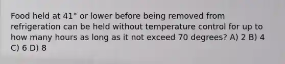 Food held at 41° or lower before being removed from refrigeration can be held without temperature control for up to how many hours as long as it not exceed 70 degrees? A) 2 B) 4 C) 6 D) 8