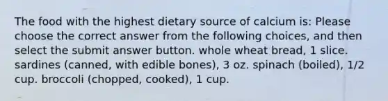 The food with the highest dietary source of calcium is: Please choose the correct answer from the following choices, and then select the submit answer button. whole wheat bread, 1 slice. sardines (canned, with edible bones), 3 oz. spinach (boiled), 1/2 cup. broccoli (chopped, cooked), 1 cup.