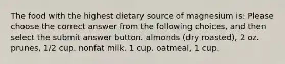 The food with the highest dietary source of magnesium is: Please choose the correct answer from the following choices, and then select the submit answer button. almonds (dry roasted), 2 oz. prunes, 1/2 cup. nonfat milk, 1 cup. oatmeal, 1 cup.