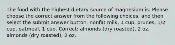 The food with the highest dietary source of magnesium is: Please choose the correct answer from the following choices, and then select the submit answer button. nonfat milk, 1 cup. prunes, 1/2 cup. oatmeal, 1 cup. Correct: almonds (dry roasted), 2 oz. almonds (dry roasted), 2 oz.