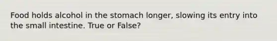 Food holds alcohol in the stomach longer, slowing its entry into the small intestine. True or False?