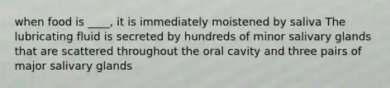 when food is ____, it is immediately moistened by saliva The lubricating fluid is secreted by hundreds of minor salivary glands that are scattered throughout the oral cavity and three pairs of major salivary glands