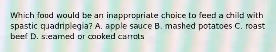 Which food would be an inappropriate choice to feed a child with spastic quadriplegia? A. apple sauce B. mashed potatoes C. roast beef D. steamed or cooked carrots