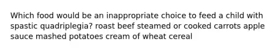 Which food would be an inappropriate choice to feed a child with spastic quadriplegia? ​roast beef ​steamed or cooked carrots ​apple sauce ​mashed potatoes ​cream of wheat cereal