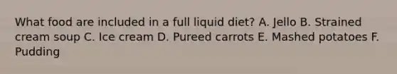 What food are included in a full liquid diet? A. Jello B. Strained cream soup C. Ice cream D. Pureed carrots E. Mashed potatoes F. Pudding