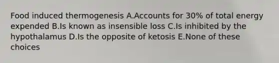 Food induced thermogenesis A.Accounts for 30% of total energy expended B.Is known as insensible loss C.Is inhibited by the hypothalamus D.Is the opposite of ketosis E.None of these choices