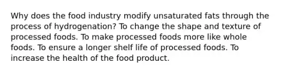 Why does the food industry modify unsaturated fats through the process of hydrogenation? To change the shape and texture of processed foods. To make processed foods more like whole foods. To ensure a longer shelf life of processed foods. To increase the health of the food product.