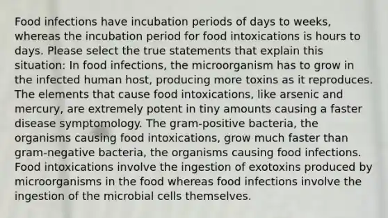 Food infections have incubation periods of days to weeks, whereas the incubation period for food intoxications is hours to days. Please select the true statements that explain this situation: In food infections, the microorganism has to grow in the infected human host, producing more toxins as it reproduces. The elements that cause food intoxications, like arsenic and mercury, are extremely potent in tiny amounts causing a faster disease symptomology. The gram-positive bacteria, the organisms causing food intoxications, grow much faster than gram-negative bacteria, the organisms causing food infections. Food intoxications involve the ingestion of exotoxins produced by microorganisms in the food whereas food infections involve the ingestion of the microbial cells themselves.