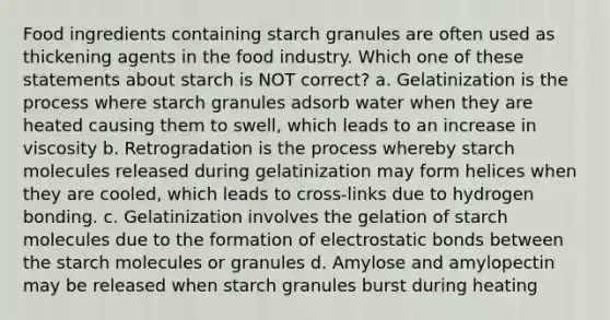 Food ingredients containing starch granules are often used as thickening agents in the food industry. Which one of these statements about starch is NOT correct? a. Gelatinization is the process where starch granules adsorb water when they are heated causing them to swell, which leads to an increase in viscosity b. Retrogradation is the process whereby starch molecules released during gelatinization may form helices when they are cooled, which leads to cross-links due to hydrogen bonding. c. Gelatinization involves the gelation of starch molecules due to the formation of electrostatic bonds between the starch molecules or granules d. Amylose and amylopectin may be released when starch granules burst during heating