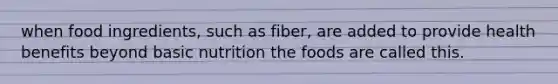 when food ingredients, such as fiber, are added to provide health benefits beyond basic nutrition the foods are called this.