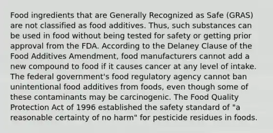 Food ingredients that are Generally Recognized as Safe (GRAS) are not classified as food additives. Thus, such substances can be used in food without being tested for safety or getting prior approval from the FDA. According to the Delaney Clause of the Food Additives Amendment, food manufacturers cannot add a new compound to food if it causes cancer at any level of intake. The federal government's food regulatory agency cannot ban unintentional food additives from foods, even though some of these contaminants may be carcinogenic. The Food Quality Protection Act of 1996 established the safety standard of "a reasonable certainty of no harm" for pesticide residues in foods.