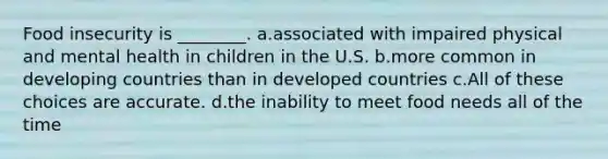 Food insecurity is ________. a.associated with impaired physical and mental health in children in the U.S. b.more common in developing countries than in developed countries c.All of these choices are accurate. d.the inability to meet food needs all of the time