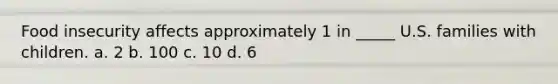 Food insecurity affects approximately 1 in _____ U.S. families with children. a. 2 b. 100 c. 10 d. 6