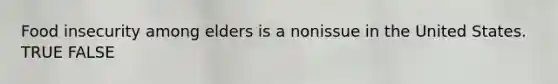Food insecurity among elders is a nonissue in the United States. TRUE FALSE