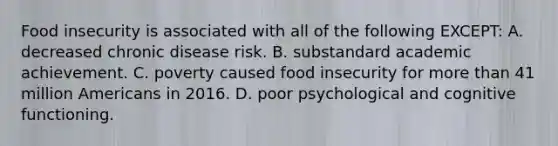 Food insecurity is associated with all of the following EXCEPT: A. decreased chronic disease risk. B. substandard academic achievement. C. poverty caused food insecurity for more than 41 million Americans in 2016. D. poor psychological and cognitive functioning.