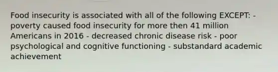 Food insecurity is associated with all of the following EXCEPT: - poverty caused food insecurity for more then 41 million Americans in 2016 - decreased chronic disease risk - poor psychological and cognitive functioning - substandard academic achievement