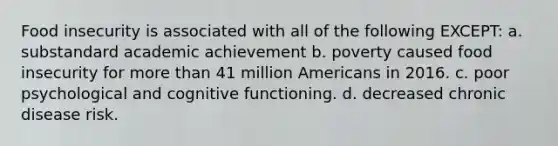 Food insecurity is associated with all of the following EXCEPT: a. substandard academic achievement b. poverty caused food insecurity for more than 41 million Americans in 2016. c. poor psychological and cognitive functioning. d. decreased chronic disease risk.
