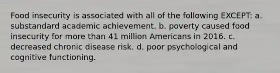 Food insecurity is associated with all of the following EXCEPT: a. substandard academic achievement. b. poverty caused food insecurity for more than 41 million Americans in 2016. c. decreased chronic disease risk. d. poor psychological and cognitive functioning.