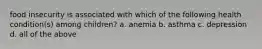 food insecurity is associated with which of the following health condition(s) among children? a. anemia b. asthma c. depression d. all of the above